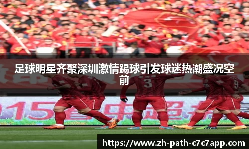 足球明星齐聚深圳激情踢球引发球迷热潮盛况空前